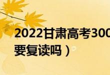 2022甘肅高考300多分復(fù)讀有希望嗎（有必要復(fù)讀嗎）