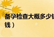 備孕檢查大概多少錢一次（備孕檢查大概多少錢）