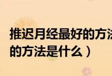 推遲月經(jīng)最好的方法打什么針（推遲月經(jīng)最好的方法是什么）