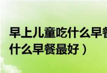 早上兒童吃什么早餐最好最營養(yǎng)（早上應(yīng)該吃什么早餐最好）