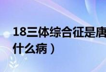 18三體綜合征是唐氏兒嗎（18三體綜合征是什么?。?class=