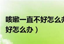 咳嗽一直不好怎么辦還有點(diǎn)氣喘（咳嗽一直不好怎么辦）