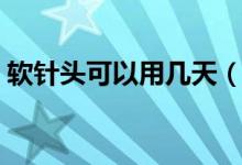 軟針頭可以用幾天（軟針頭可以用多長時間）