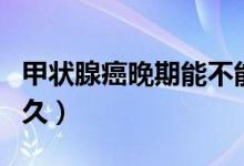 甲狀腺癌晚期能不能治（甲狀腺癌晚期能活多久）