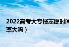 2022高考大專報志愿時間（2022高考大專第一志愿錄取幾率大嗎）