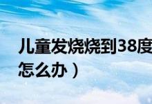 兒童發(fā)燒燒到38度怎么辦（孩子發(fā)燒到38度怎么辦）