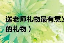 送老師禮物最有意義前十件排名（可以送老師的禮物）