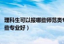 理科生可以報哪些師范類專業(yè)（2022理科女生報考師范類哪些專業(yè)好）