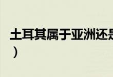 土耳其屬于亞洲還是歐洲（土耳其是什么國(guó)家）
