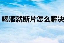 喝酒就斷片怎么解決（喝酒就斷片怎么回事）