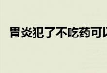 胃炎犯了不吃藥可以嗎(胃炎犯了怎么辦)