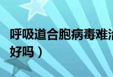 呼吸道合胞病毒難治嗎（呼吸道合胞病毒很難好嗎）