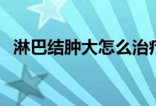 淋巴結(jié)腫大怎么治療（淋巴結(jié)腫大嚴重嗎）