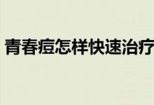青春痘怎樣快速治療（青春痘怎樣快速消除）