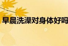 早晨洗澡對身體好嗎（早晨洗澡對身體好嗎）