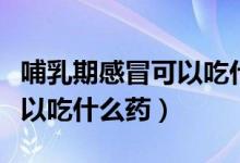 哺乳期感冒可以吃什么藥退燒（哺乳期感冒可以吃什么藥）