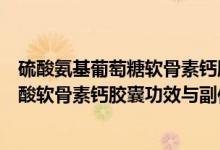 硫酸氨基葡萄糖軟骨素鈣膠囊的功效和作用（氨基葡萄糖硫酸軟骨素鈣膠囊功效與副作用）
