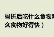 骨折后吃什么食物對骨頭長的快（骨折后吃什么食物好得快）