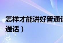 怎樣才能講好普通話的內容（怎樣才能講好普通話）