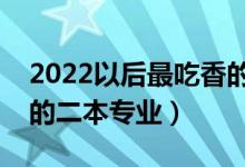 2022以后最吃香的二本專業(yè)（以后最好就業(yè)的二本專業(yè)）