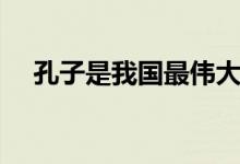 孔子是我國最偉大的什么家（孔子介紹）