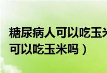 糖尿病人可以吃玉米嗎是好還是壞（糖尿病人可以吃玉米嗎）