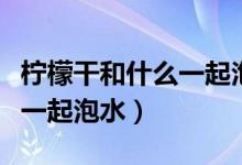 檸檬干和什么一起泡水比較好（檸檬干和什么一起泡水）