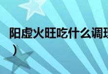 陽虛火旺吃什么調(diào)理（陽虛火旺吃什么中成藥）