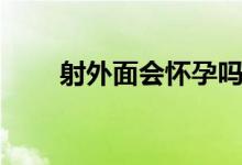 射外面會(huì)懷孕嗎（射進(jìn)去會(huì)懷孕嗎）