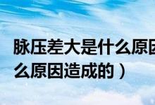 脈壓差大是什么原因吃啥藥好（脈壓差大是什么原因造成的）