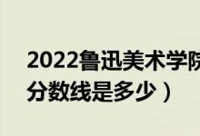2022魯迅美術(shù)學(xué)院藝術(shù)類(lèi)專(zhuān)業(yè)文化分?jǐn)?shù)線（分?jǐn)?shù)線是多少）