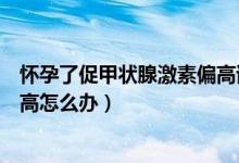 懷孕了促甲狀腺激素偏高該怎么辦（懷孕后促甲狀腺激素偏高怎么辦）