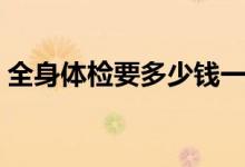 全身體檢要多少錢(qián)一次（全身體檢要多少錢(qián)）