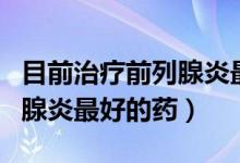 目前治療前列腺炎最好的手段（目前治療前列腺炎最好的藥）