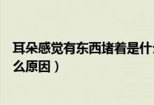 耳朵感覺有東西堵著是什么原因（耳朵感覺有東西堵著是什么原因）