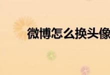 微博怎么換頭像（怎么換微博頭像）