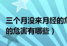 三個(gè)月沒(méi)來(lái)月經(jīng)的危害大嗎（三個(gè)月沒(méi)來(lái)月經(jīng)的危害有哪些）