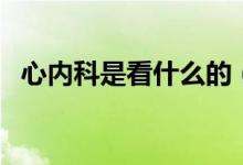 心內(nèi)科是看什么的（心內(nèi)科是看什么病的）