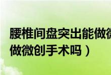 腰椎間盤突出能做微創(chuàng)治療（腰椎間盤突出能做微創(chuàng)手術(shù)嗎）