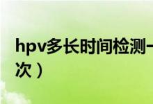 hpv多長時(shí)間檢測(cè)一次（hpv多長時(shí)間檢查一次）