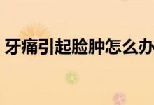 牙痛引起臉腫怎么辦（牙痛引起臉腫怎么辦）