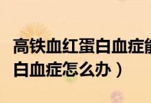 高鐵血紅蛋白血癥能自行恢復嗎（高鐵血紅蛋白血癥怎么辦）