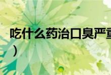 吃什么藥治口臭嚴重（吃什么藥治口臭最有效）