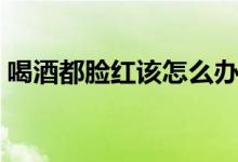 喝酒都臉紅該怎么辦（一喝酒就臉紅怎么辦）