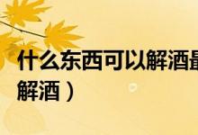 什么東西可以解酒最快最有效（什么東西可以解酒）