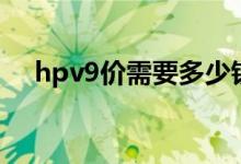 hpv9價(jià)需要多少錢（hpv9價(jià)要多少錢）