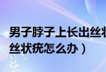 男子脖子上長(zhǎng)出絲狀疣需要治療嗎（脖子上長(zhǎng)絲狀疣怎么辦）