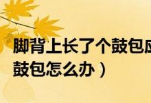 腳背上長了個鼓包應(yīng)該怎么辦（腳背上長了個鼓包怎么辦）