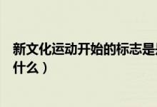 新文化運(yùn)動(dòng)開始的標(biāo)志是是什么（新文化運(yùn)動(dòng)興起的標(biāo)志是什么）