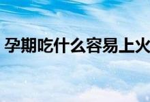 孕期吃什么容易上火（孕期吃什么容易流產(chǎn)）